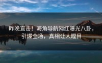 昨晚直击！海角导航网红曝光八卦，引爆全场，真相让人瞠目