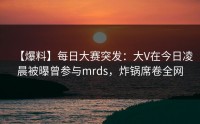 【爆料】每日大赛突发：大V在今日凌晨被曝曾参与mrds，炸锅席卷全网