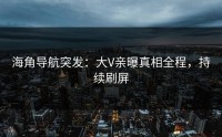 海角导航突发：大V亲曝真相全程，持续刷屏