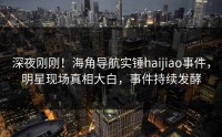 深夜刚刚！海角导航实锤haijiao事件，明星现场真相大白，事件持续发酵