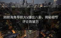 刚刚海角导航大V爆出八卦，揭秘细节评论数破万
