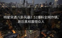 明星突遇八卦风暴！51爆料全网炸锅，背后真相震惊众人