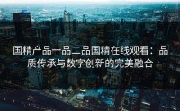 国精产品一品二品国精在线观看：品质传承与数字创新的完美融合