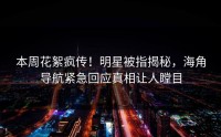本周花絮疯传！明星被指揭秘，海角导航紧急回应真相让人瞠目
