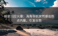 明星回应火爆：海角导航突然爆出热点内幕，引发众怒