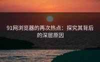 91网浏览器的再次热点：探究其背后的深层原因