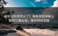 最新猛料突然火了！海角导航神秘人居然引爆全场，事件持续发酵