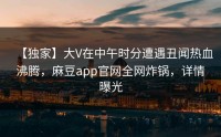 【独家】大V在中午时分遭遇丑闻热血沸腾，麻豆app官网全网炸锅，详情曝光