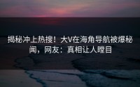 揭秘冲上热搜！大V在海角导航被爆秘闻，网友：真相让人瞠目