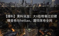 【爆料】黑料突发：大V在晚餐过后被曝曾参与heiliao，震惊席卷全网