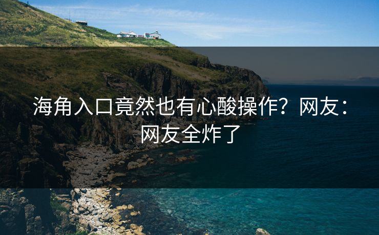 海角入口竟然也有心酸操作？网友：网友全炸了