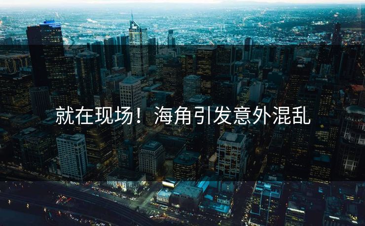 就在现场！海角引发意外混乱