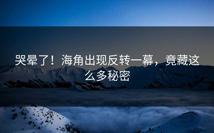 哭晕了！海角出现反转一幕，竟藏这么多秘密