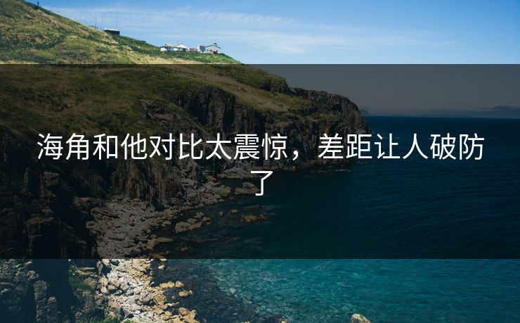 海角和他对比太震惊，差距让人破防了