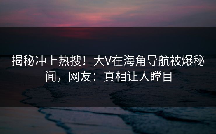 揭秘冲上热搜！大V在海角导航被爆秘闻，网友：真相让人瞠目