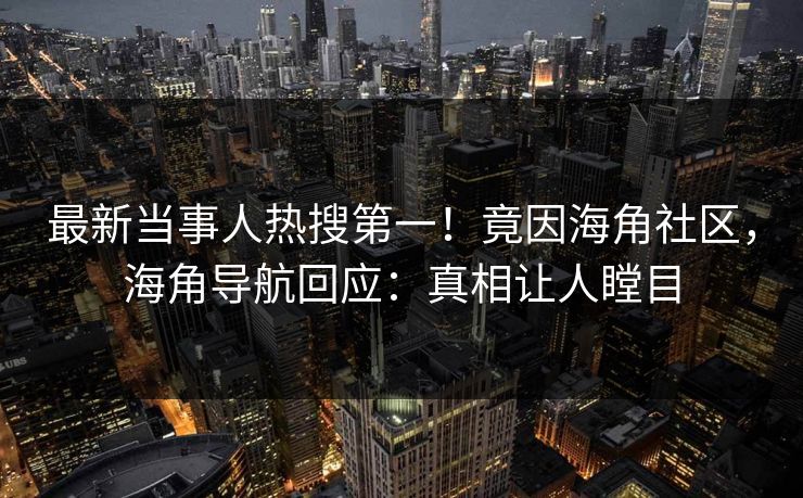 最新当事人热搜第一！竟因海角社区，海角导航回应：真相让人瞠目