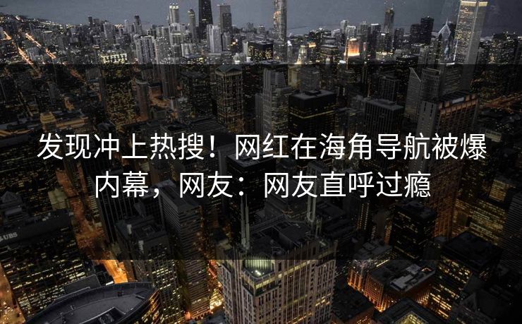 发现冲上热搜！网红在海角导航被爆内幕，网友：网友直呼过瘾