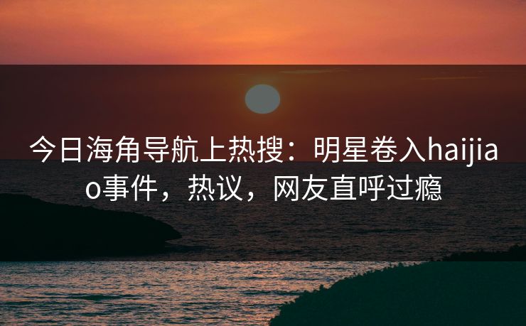 今日海角导航上热搜：明星卷入haijiao事件，热议，网友直呼过瘾