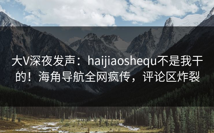 大V深夜发声：haijiaoshequ不是我干的！海角导航全网疯传，评论区炸裂