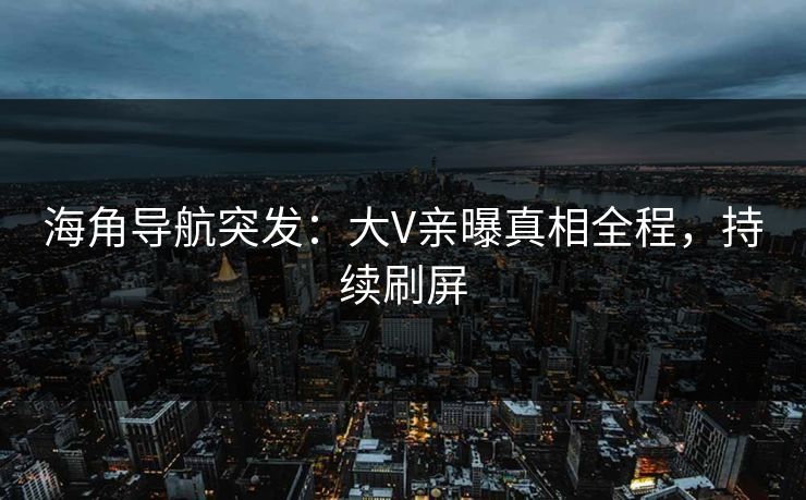 海角导航突发：大V亲曝真相全程，持续刷屏