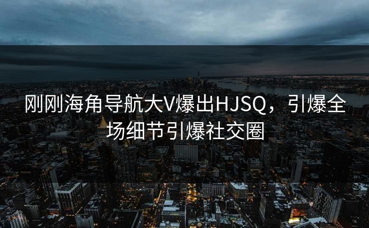 刚刚海角导航大V爆出HJSQ，引爆全场细节引爆社交圈