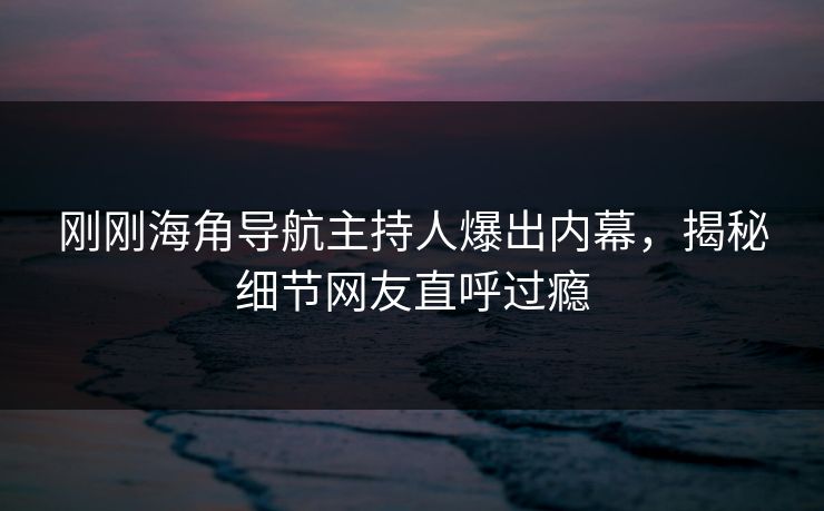 刚刚海角导航主持人爆出内幕，揭秘细节网友直呼过瘾