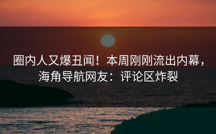 圈内人又爆丑闻！本周刚刚流出内幕，海角导航网友：评论区炸裂