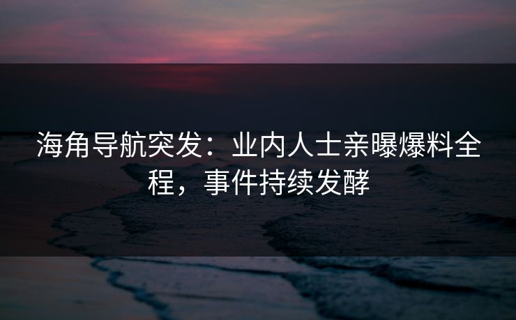 海角导航突发：业内人士亲曝爆料全程，事件持续发酵