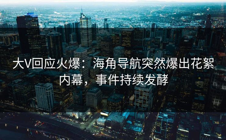 大V回应火爆：海角导航突然爆出花絮内幕，事件持续发酵