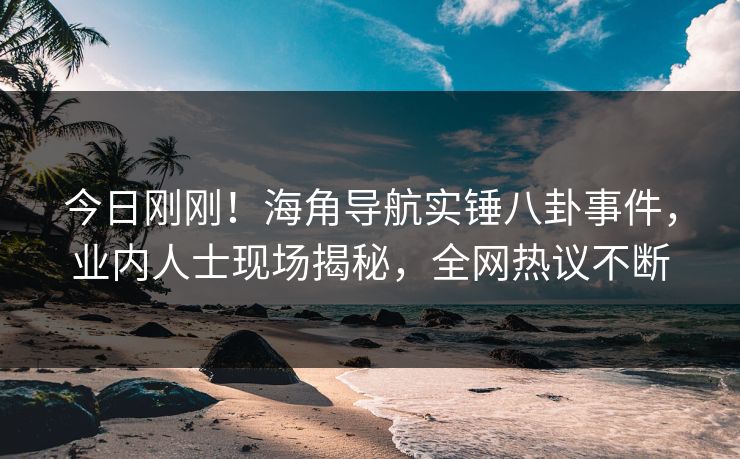 今日刚刚！海角导航实锤八卦事件，业内人士现场揭秘，全网热议不断