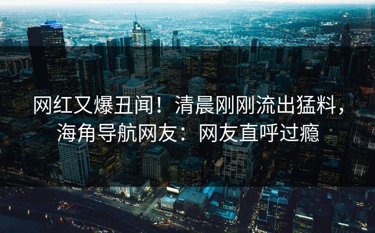网红又爆丑闻！清晨刚刚流出猛料，海角导航网友：网友直呼过瘾
