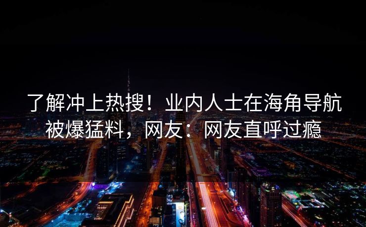 了解冲上热搜！业内人士在海角导航被爆猛料，网友：网友直呼过瘾