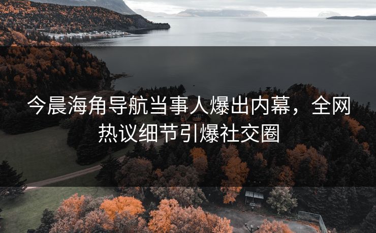 今晨海角导航当事人爆出内幕，全网热议细节引爆社交圈