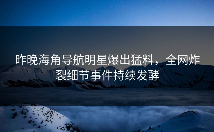 昨晚海角导航明星爆出猛料，全网炸裂细节事件持续发酵