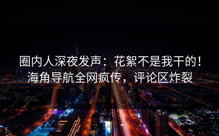 圈内人深夜发声：花絮不是我干的！海角导航全网疯传，评论区炸裂