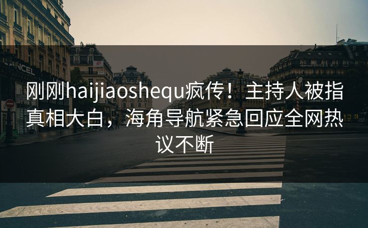 刚刚haijiaoshequ疯传！主持人被指真相大白，海角导航紧急回应全网热议不断