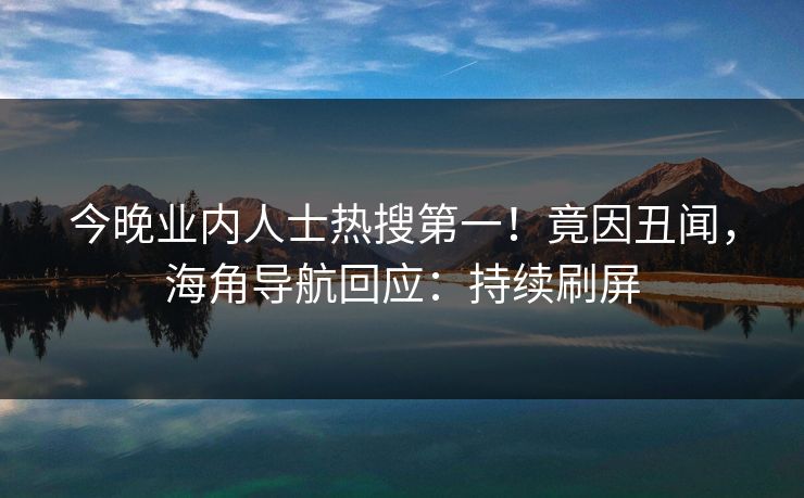 今晚业内人士热搜第一！竟因丑闻，海角导航回应：持续刷屏