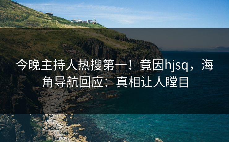今晚主持人热搜第一！竟因hjsq，海角导航回应：真相让人瞠目
