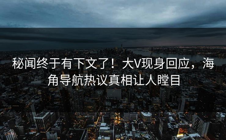 秘闻终于有下文了！大V现身回应，海角导航热议真相让人瞠目