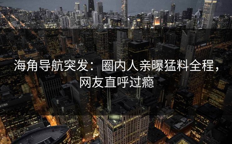 海角导航突发：圈内人亲曝猛料全程，网友直呼过瘾
