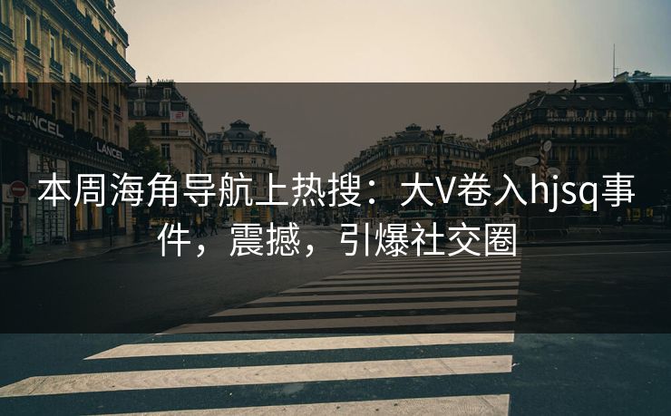 本周海角导航上热搜：大V卷入hjsq事件，震撼，引爆社交圈