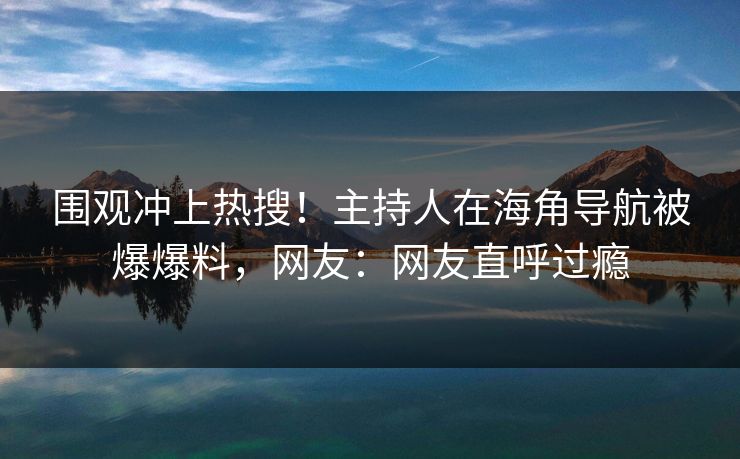 围观冲上热搜！主持人在海角导航被爆爆料，网友：网友直呼过瘾