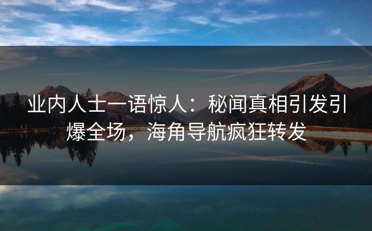 业内人士一语惊人：秘闻真相引发引爆全场，海角导航疯狂转发