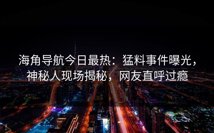 海角导航今日最热：猛料事件曝光，神秘人现场揭秘，网友直呼过瘾