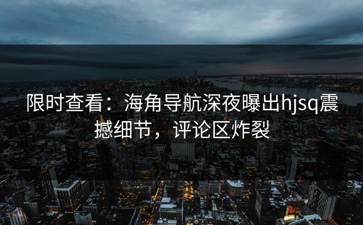 限时查看：海角导航深夜曝出hjsq震撼细节，评论区炸裂