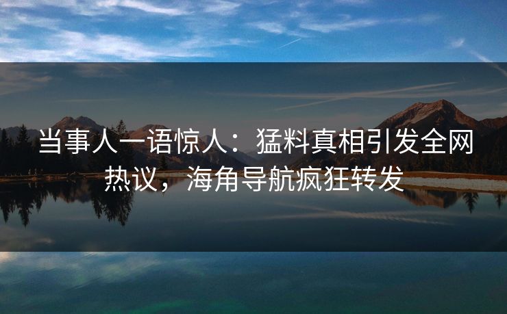 当事人一语惊人：猛料真相引发全网热议，海角导航疯狂转发