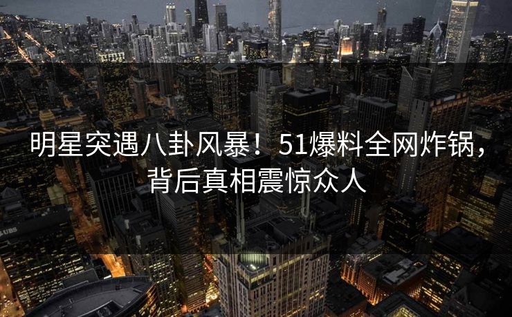 明星突遇八卦风暴！51爆料全网炸锅，背后真相震惊众人