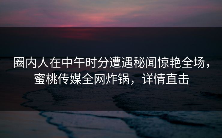 圈内人在中午时分遭遇秘闻惊艳全场，蜜桃传媒全网炸锅，详情直击
