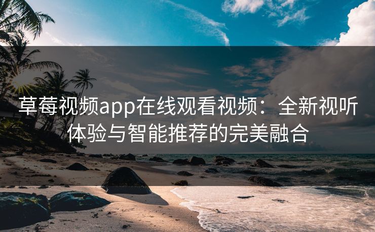 草莓视频app在线观看视频：全新视听体验与智能推荐的完美融合
