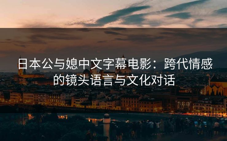 日本公与媳中文字幕电影：跨代情感的镜头语言与文化对话